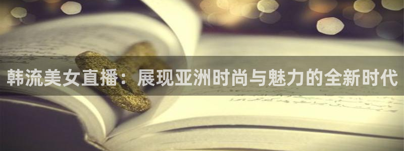 833直播体育免费入口：韩流美女直播：展现亚洲时尚与魅力的全新时代